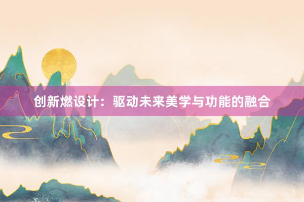 创新燃设计：驱动未来美学与功能的融合