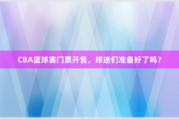 CBA篮球赛门票开售，球迷们准备好了吗？